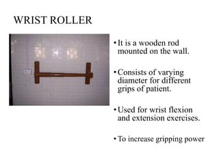 WRIST ROLLER
•It is a wooden rod
mounted on the wall.
•Consists of varying
diameter for different
grips of patient.
•Used for wrist flexion
and extension exercises.
• To increase gripping power
 