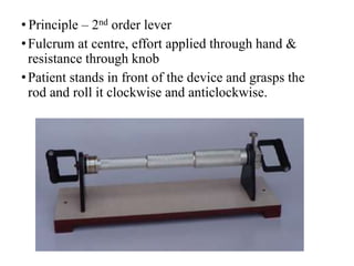 • Principle – 2nd order lever
•Fulcrum at centre, effort applied through hand &
resistance through knob
•Patient stands in front of the device and grasps the
rod and roll it clockwise and anticlockwise.
 