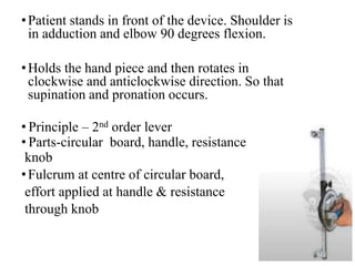 •Patient stands in front of the device. Shoulder is
in adduction and elbow 90 degrees flexion.
•Holds the hand piece and then rotates in
clockwise and anticlockwise direction. So that
supination and pronation occurs.
• Principle – 2nd order lever
• Parts-circular board, handle, resistance
knob
•Fulcrum at centre of circular board,
effort applied at handle & resistance
through knob
 