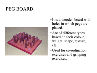 PEG BOARD
•It is a wooden board with
holes in which pegs are
placed.
•Are of different types
based on their colour,
weight, shape, texture,
etc
•Used for co-ordination
exercises and gripping
exercises.
 