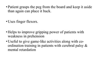 •Patient grasps the peg from the board and keep it aside
than again can place it back.
•Uses finger flexors.
•Helps to improve gripping power of patients with
weakness in prehension
•Useful to give game-like activities along with co-
ordination training in patients with cerebral palsy &
mental retardation
 