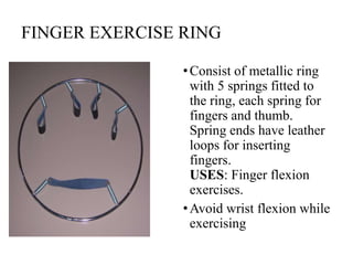 FINGER EXERCISE RING
•Consist of metallic ring
with 5 springs fitted to
the ring, each spring for
fingers and thumb.
Spring ends have leather
loops for inserting
fingers.
USES: Finger flexion
exercises.
•Avoid wrist flexion while
exercising
 