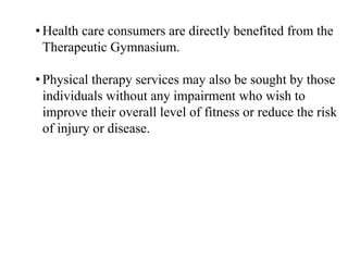 • Health care consumers are directly benefited from the
Therapeutic Gymnasium.
• Physical therapy services may also be sought by those
individuals without any impairment who wish to
improve their overall level of fitness or reduce the risk
of injury or disease.
 