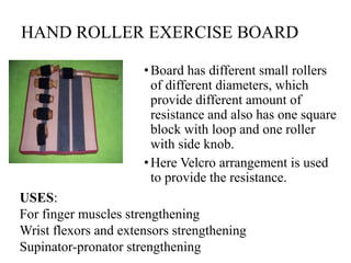 HAND ROLLER EXERCISE BOARD
•Board has different small rollers
of different diameters, which
provide different amount of
resistance and also has one square
block with loop and one roller
with side knob.
•Here Velcro arrangement is used
to provide the resistance.
USES:
For finger muscles strengthening
Wrist flexors and extensors strengthening
Supinator-pronator strengthening
 