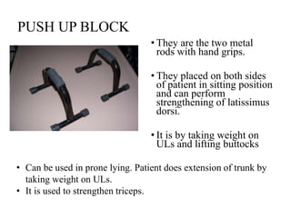 PUSH UP BLOCK
• They are the two metal
rods with hand grips.
• They placed on both sides
of patient in sitting position
and can perform
strengthening of latissimus
dorsi.
• It is by taking weight on
ULs and lifting buttocks
• Can be used in prone lying. Patient does extension of trunk by
taking weight on ULs.
• It is used to strengthen triceps.
 
