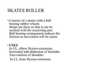 SKATES ROLLER
• Consists of a skates with a ball
bearing rubber wheels
Straps are there so that it can be
secured with the exercising part.
Ball bearing arrangement reduces the
friction so movement will be easier.
• USES
In UL, elbow flexion-extension,
horizontal add-abduction of shoulder.
Also rotation of shoulder.
In LL, knee flexion-extension.
 
