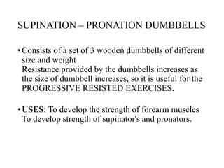 SUPINATION – PRONATION DUMBBELLS
•Consists of a set of 3 wooden dumbbells of different
size and weight
Resistance provided by the dumbbells increases as
the size of dumbbell increases, so it is useful for the
PROGRESSIVE RESISTED EXERCISES.
•USES: To develop the strength of forearm muscles
To develop strength of supinator's and pronators.
 