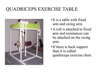 QUADRICEPS EXERCISE TABLE
•It is a table with fixed
arm and swing arm.
•A roll is attached to fixed
arm and resistances can
be attached on the swing
arm.
•If there is back support
than it is called
quadriceps exercise chair.
 