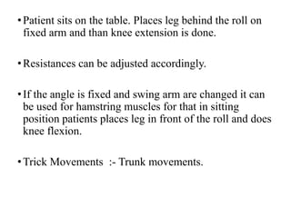 •Patient sits on the table. Places leg behind the roll on
fixed arm and than knee extension is done.
•Resistances can be adjusted accordingly.
•If the angle is fixed and swing arm are changed it can
be used for hamstring muscles for that in sitting
position patients places leg in front of the roll and does
knee flexion.
•Trick Movements :- Trunk movements.
 