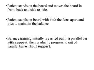 •Patient stands on the board and moves the board in
front, back and side to side.
•Patient stands on board with both the feets apart and
tries to maintain the balance.
•Balance training initially is carried out in a parallel bar
with support, then gradually progress to out of
parallel bar without support.
 