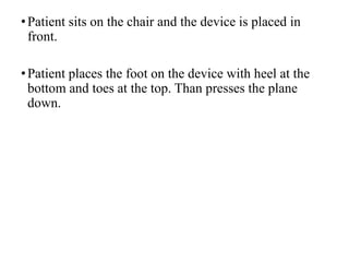 •Patient sits on the chair and the device is placed in
front.
•Patient places the foot on the device with heel at the
bottom and toes at the top. Than presses the plane
down.
 