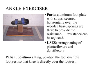 ANKLE EXERCISER
•Parts: aluminum foot plate
with straps, secured
horizontally over the
wooden base, springs are
there to provide the
resistance. resistance can
be adjusted.
•USES: strengthening of
plantarflexors and
dorsiflexors
Patient position- sitting, position the foot over the
foot rest so that knee is directly over the footrest.
 