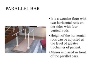 PARALLEL BAR
•It is a wooden floor with
two horizontal rods on
the sides with four
vertical rods.
•Height of the horizontal
rods can be adjusted at
the level of greater
trochanter of patient.
•Mirror is placed in front
of the parallel bars.
 