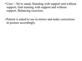 •Uses :- Sit to stand, Standing with support and without
support, Gait training with support and without
support, Balancing exercises.
•Patient is asked to see in mirror and make corrections
in posture accordingly.
 