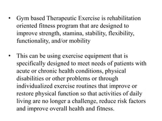 • Gym based Therapeutic Exercise is rehabilitation
oriented fitness program that are designed to
improve strength, stamina, stability, flexibility,
functionality, and/or mobility
• This can be using exercise equipment that is
specifically designed to meet needs of patients with
acute or chronic health conditions, physical
disabilities or other problems or through
individualized exercise routines that improve or
restore physical function so that activities of daily
living are no longer a challenge, reduce risk factors
and improve overall health and fitness.
 