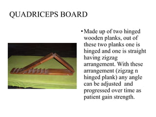 QUADRICEPS BOARD
•Made up of two hinged
wooden planks, out of
these two planks one is
hinged and one is straight
having zigzag
arrangement. With these
arrangement (zigzag n
hinged plank) any angle
can be adjusted and
progressed over time as
patient gain strength.
 