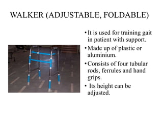 WALKER (ADJUSTABLE, FOLDABLE)
•It is used for training gait
in patient with support.
•Made up of plastic or
aluminium.
•Consists of four tubular
rods, ferrules and hand
grips.
• Its height can be
adjusted.
 