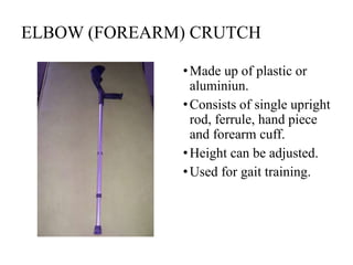 ELBOW (FOREARM) CRUTCH
•Made up of plastic or
aluminiun.
•Consists of single upright
rod, ferrule, hand piece
and forearm cuff.
•Height can be adjusted.
•Used for gait training.
 