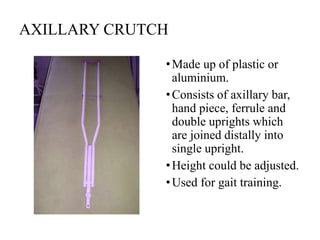 AXILLARY CRUTCH
•Made up of plastic or
aluminium.
•Consists of axillary bar,
hand piece, ferrule and
double uprights which
are joined distally into
single upright.
•Height could be adjusted.
•Used for gait training.
 