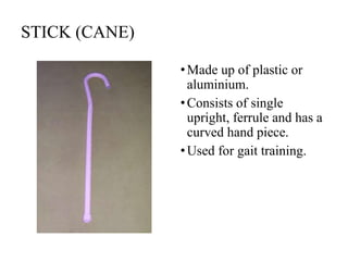 STICK (CANE)
•Made up of plastic or
aluminium.
•Consists of single
upright, ferrule and has a
curved hand piece.
•Used for gait training.
 