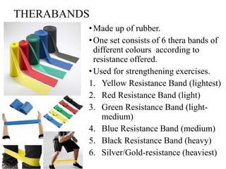 THERABANDS
•Made up of rubber.
•One set consists of 6 thera bands of
different colours according to
resistance offered.
•Used for strengthening exercises.
1. Yellow Resistance Band (lightest)
2. Red Resistance Band (light)
3. Green Resistance Band (light-
medium)
4. Blue Resistance Band (medium)
5. Black Resistance Band (heavy)
6. Silver/Gold-resistance (heaviest)
 