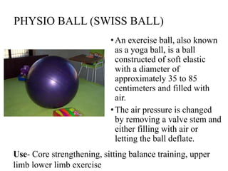 PHYSIO BALL (SWISS BALL)
•An exercise ball, also known
as a yoga ball, is a ball
constructed of soft elastic
with a diameter of
approximately 35 to 85
centimeters and filled with
air.
•The air pressure is changed
by removing a valve stem and
either filling with air or
letting the ball deflate.
Use- Core strengthening, sitting balance training, upper
limb lower limb exercise
 