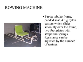 ROWING MACHINE
•Parts: tubular frame,
padded seat, 4 big nylon
castors which slides
smoothly over the frame,
two foot plates with
straps and springs.
Resistance can be
adjusted by the number
of springs.
 