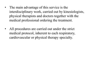 • The main advantage of this service is the
interdisciplinary work, carried out by kinesiologists,
physical therapists and doctors together with the
medical professional ordering the treatment.
• All procedures are carried out under the strict
medical protocol, inherent to each respiratory,
cardiovascular or physical therapy specialty.
 
