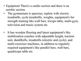 • Equipment There's a cardio section and there is an
aerobic section.
• The gymnasium is spacious, replete with electric
treadmills, cycle treadmills, weights, equipment's for
strength training like wall bars, triceps table, multi-gym,
television and music system etc.
• It has wooden flooring and latest equipment's like
mobilization couches with adjustable height, traction
unit, dumbbells, treadmills (electric and cycle), and
multi-exerciser machines, in addition to regularly
required equipment's like parallel bars, wall bars,
quadriceps table etc.
 
