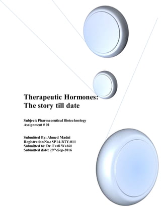Therapeutic Hormones:
The story till date
Subject: PharmaceuticalBiotechnology
Assignment # 01
Submitted By: Ahmed Madni
RegistrationNo.:SP14-BTY-011
Submitted to: Dr. Fazli Wahid
Submitted date: 29th
-Sep-2016
 