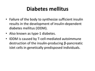 Diabetes mellitus
• Failure of the body to synthesize sufficient insulin
results in the development of insulin-dependent
diabetes mellitus (IDDM).
• Also known as type-1 diabetes.
• IDDM is caused by T-cell-mediated autoimmune
destruction of the insulin-producing β-pancreatic
islet cells in genetically predisposed individuals.
 