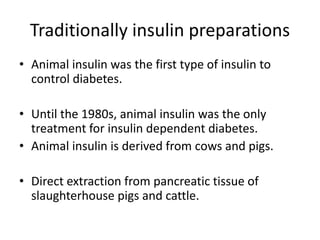 Traditionally insulin preparations
• Animal insulin was the first type of insulin to
control diabetes.
• Until the 1980s, animal insulin was the only
treatment for insulin dependent diabetes.
• Animal insulin is derived from cows and pigs.
• Direct extraction from pancreatic tissue of
slaughterhouse pigs and cattle.
 