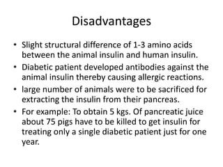 Disadvantages
• Slight structural difference of 1-3 amino acids
between the animal insulin and human insulin.
• Diabetic patient developed antibodies against the
animal insulin thereby causing allergic reactions.
• large number of animals were to be sacrificed for
extracting the insulin from their pancreas.
• For example: To obtain 5 kgs. Of pancreatic juice
about 75 pigs have to be killed to get insulin for
treating only a single diabetic patient just for one
year.
 