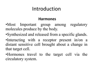 Introduction
Harmones
•Most Important group among regulatory
molecules produce by the body.
•Synthesized and released from a specific glands.
•Interacting with a receptor present in/on a
distant sensitive cell brought about a change in
that target cell.
•Hormones travel to the target cell via the
circulatory system.
 