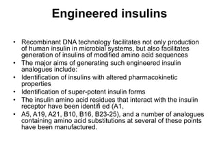 Engineered insulins
• Recombinant DNA technology facilitates not only production
of human insulin in microbial systems, but also facilitates
generation of insulins of modified amino acid sequences
• The major aims of generating such engineered insulin
analogues include:
• Identification of insulins with altered pharmacokinetic
properties
• Identification of super-potent insulin forms
• The insulin amino acid residues that interact with the insulin
receptor have been identifi ed (A1,
• A5, A19, A21, B10, B16, B23-25), and a number of analogues
containing amino acid substitutions at several of these points
have been manufactured.
 