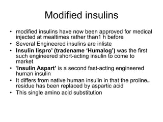 Modified insulins
• modified insulins have now been approved for medical
injected at mealtimes rather than1 h before
• Several Engineered insulins are inliste
• Insulin lispro’ (tradename ‘Humalog’) was the first
such engineered short-acting insulin to come to
market
• ‘Insulin Aspart’ is a second fast-acting engineered
human insulin
• It differs from native human insulin in that the prolineB28
residue has been replaced by aspartic acid
• This single amino acid substitution
 