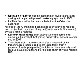 • Optisulin or Lantus are the tradenames given to one such
analogue that gained general marketing approval in 2000
• It differs from native human insulin in that the C-terminal
aspargine
residue of the A-chain has been replaced by a glycine residue
and the β -chain has been elongated(again from its C-terminus)
by two arginine residues
• Levemir (tradename) is an alternative engineered long-
acting insulin product that gained approval for general medical
use in 2004
• This differs from native insulin in that it is devoid of the
threonine B30 residue and (more importantly from a
pharmacokinetic perspective)contains a 14-carbon fatty acid
residue covalently attached to the side chain of lysine residue
B29
 