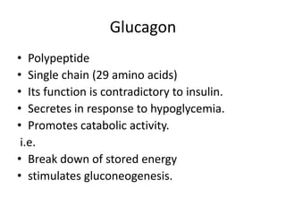 Glucagon
• Polypeptide
• Single chain (29 amino acids)
• Its function is contradictory to insulin.
• Secretes in response to hypoglycemia.
• Promotes catabolic activity.
i.e.
• Break down of stored energy
• stimulates gluconeogenesis.
 