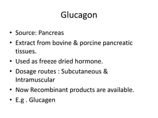 Glucagon
• Source: Pancreas
• Extract from bovine & porcine pancreatic
tissues.
• Used as freeze dried hormone.
• Dosage routes : Subcutaneous &
Intramuscular
• Now Recombinant products are available.
• E.g . Glucagen
 