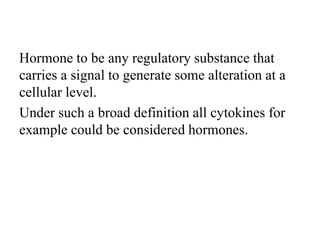 Hormone to be any regulatory substance that
carries a signal to generate some alteration at a
cellular level.
Under such a broad definition all cytokines for
example could be considered hormones.
 