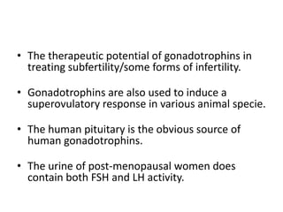 • The therapeutic potential of gonadotrophins in
treating subfertility/some forms of infertility.
• Gonadotrophins are also used to induce a
superovulatory response in various animal specie.
• The human pituitary is the obvious source of
human gonadotrophins.
• The urine of post-menopausal women does
contain both FSH and LH activity.
 