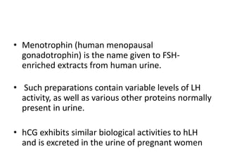 • Menotrophin (human menopausal
gonadotrophin) is the name given to FSH-
enriched extracts from human urine.
• Such preparations contain variable levels of LH
activity, as well as various other proteins normally
present in urine.
• hCG exhibits similar biological activities to hLH
and is excreted in the urine of pregnant women
 
