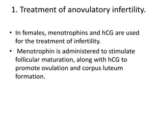 1. Treatment of anovulatory infertility.
• In females, menotrophins and hCG are used
for the treatment of infertility.
• Menotrophin is administered to stimulate
follicular maturation, along with hCG to
promote ovulation and corpus luteum
formation.
 