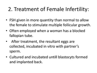 2. Treatment of Female Infertility:
• FSH given in more quantity than normal to allow
the female to stimulate multiple follicular growth.
• Often employed when a woman has a blocked
fallopian tube.
• After treatment, the resultant eggs are
collected, incubated in vitro with partner’s
sperm.
• Cultured and incubated untill blastocyts formed
and implanted back.
 