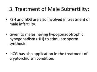 3. Treatment of Male Subfertility:
• FSH and hCG are also involved in treatment of
male infertility.
• Given to males having hypogonadotrophic
hypogonadism (HH) to stimulate sperm
synthesis.
• hCG has also application in the treatment of
cryptorchidism condition.
 