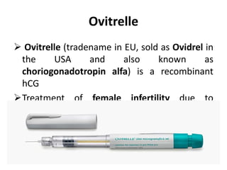 Ovitrelle
 Ovitrelle (tradename in EU, sold as Ovidrel in
the USA and also known as
choriogonadotropin alfa) is a recombinant
hCG
Treatment of female infertility due to
anovulation
 It is used to trigger ﬁnal follicle maturation
and luteinization after follicle stimulation.
 