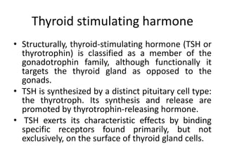 Thyroid stimulating harmone
• Structurally, thyroid-stimulating hormone (TSH or
thyrotrophin) is classified as a member of the
gonadotrophin family, although functionally it
targets the thyroid gland as opposed to the
gonads.
• TSH is synthesized by a distinct pituitary cell type:
the thyrotroph. Its synthesis and release are
promoted by thyrotrophin-releasing hormone.
• TSH exerts its characteristic effects by binding
specific receptors found primarily, but not
exclusively, on the surface of thyroid gland cells.
 