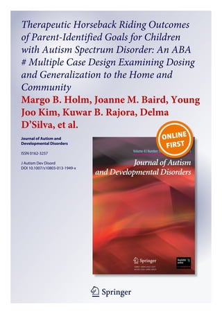 1 23
Journal of Autism and
Developmental Disorders
ISSN 0162-3257
J Autism Dev Disord
DOI 10.1007/s10803-013-1949-x
Therapeutic Horseback Riding Outcomes
of Parent-Identified Goals for Children
with Autism Spectrum Disorder: An ABA
′ Multiple Case Design Examining Dosing
and Generalization to the Home and
Community
Margo B. Holm, Joanne M. Baird, Young
Joo Kim, Kuwar B. Rajora, Delma
D’Silva, et al.
 