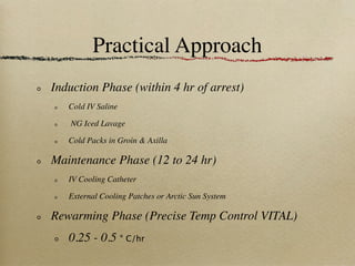 Practical Approach
Induction Phase (within 4 hr of arrest)
   Cold IV Saline

   NG Iced Lavage

   Cold Packs in Groin & Axilla

Maintenance Phase (12 to 24 hr)
   IV Cooling Catheter

   External Cooling Patches or Arctic Sun System

Rewarming Phase (Precise Temp Control VITAL)
   0.25 - 0.5 ° C/hr
 