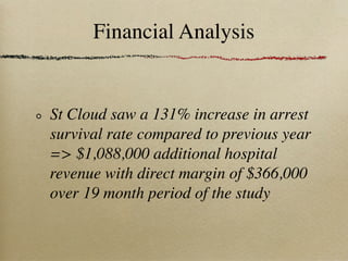 Financial Analysis


St Cloud saw a 131% increase in arrest
survival rate compared to previous year
=> $1,088,000 additional hospital
revenue with direct margin of $366,000
over 19 month period of the study
 